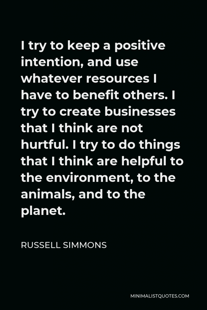 Russell Simmons Quote - I try to keep a positive intention, and use whatever resources I have to benefit others. I try to create businesses that I think are not hurtful. I try to do things that I think are helpful to the environment, to the animals, and to the planet.