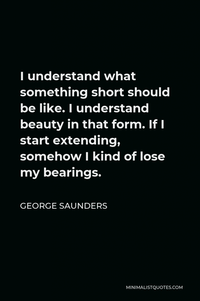 George Saunders Quote - I understand what something short should be like. I understand beauty in that form. If I start extending, somehow I kind of lose my bearings.