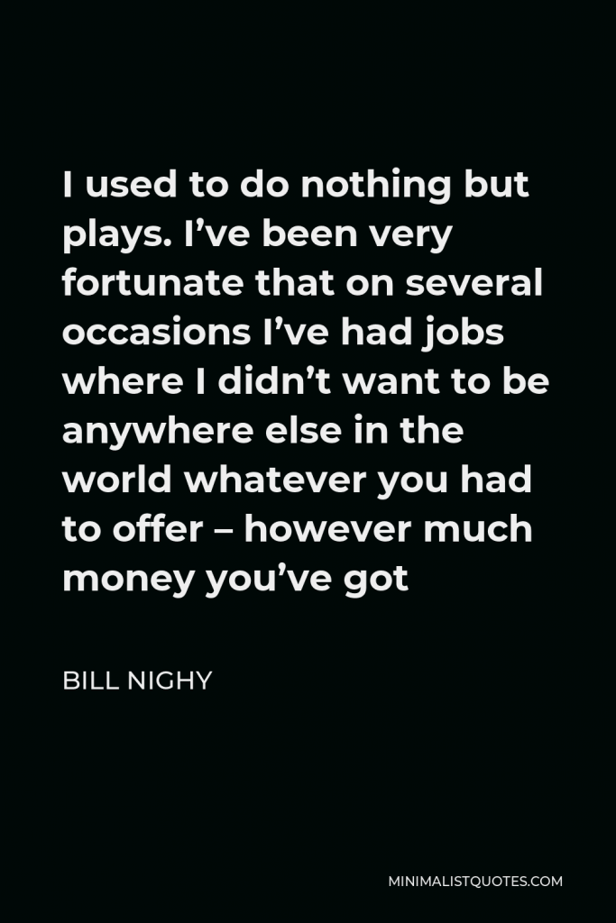 Bill Nighy Quote - I used to do nothing but plays. I’ve been very fortunate that on several occasions I’ve had jobs where I didn’t want to be anywhere else in the world whatever you had to offer – however much money you’ve got