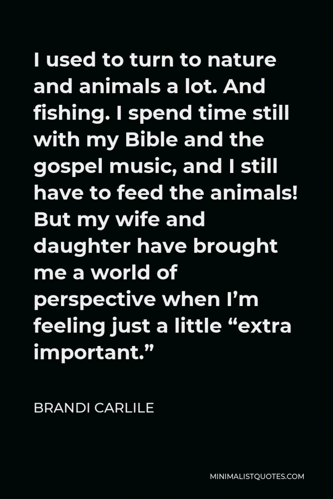 Brandi Carlile Quote - I used to turn to nature and animals a lot. And fishing. I spend time still with my Bible and the gospel music, and I still have to feed the animals! But my wife and daughter have brought me a world of perspective when I’m feeling just a little “extra important.”