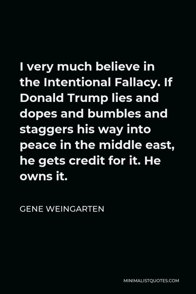 Gene Weingarten Quote - I very much believe in the Intentional Fallacy. If Donald Trump lies and dopes and bumbles and staggers his way into peace in the middle east, he gets credit for it. He owns it.