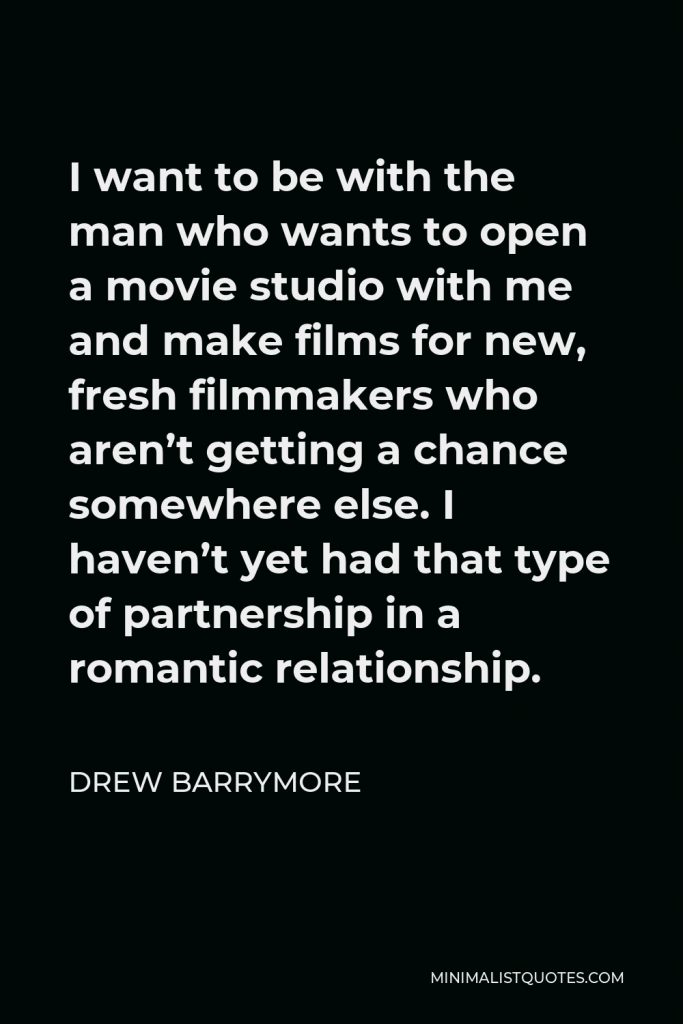Drew Barrymore Quote - I want to be with the man who wants to open a movie studio with me and make films for new, fresh filmmakers who aren’t getting a chance somewhere else. I haven’t yet had that type of partnership in a romantic relationship.