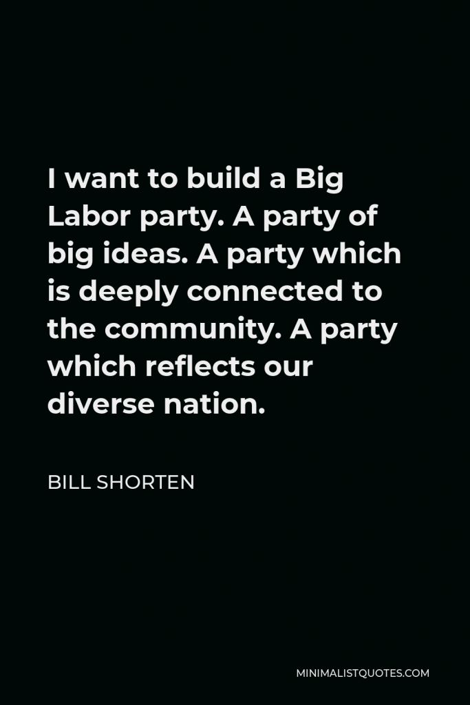 Bill Shorten Quote - I want to build a Big Labor party. A party of big ideas. A party which is deeply connected to the community. A party which reflects our diverse nation.