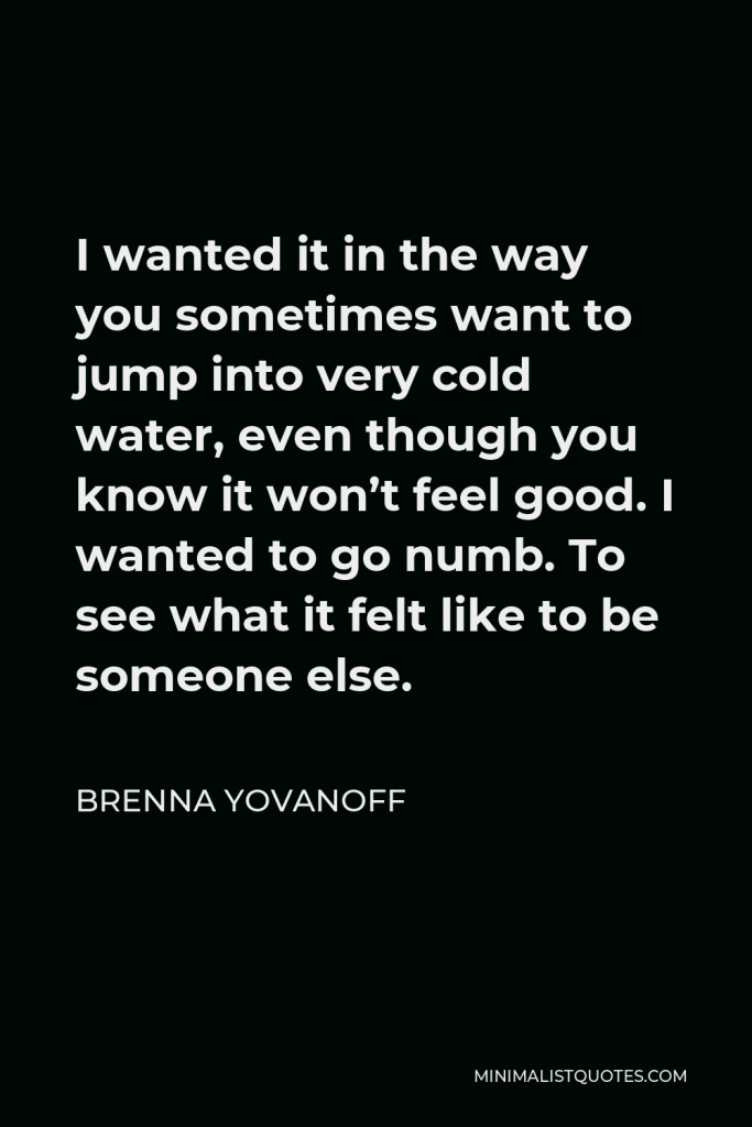 Brenna Yovanoff Quote - I wanted it in the way you sometimes want to jump into very cold water, even though you know it won’t feel good. I wanted to go numb. To see what it felt like to be someone else.