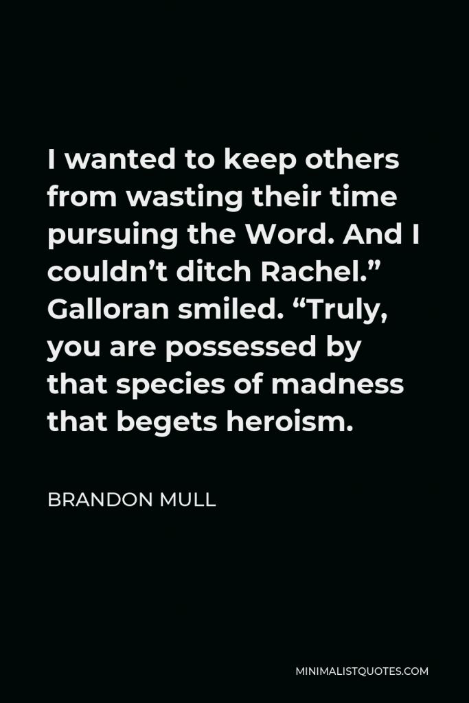 Brandon Mull Quote - I wanted to keep others from wasting their time pursuing the Word. And I couldn’t ditch Rachel.” Galloran smiled. “Truly, you are possessed by that species of madness that begets heroism.