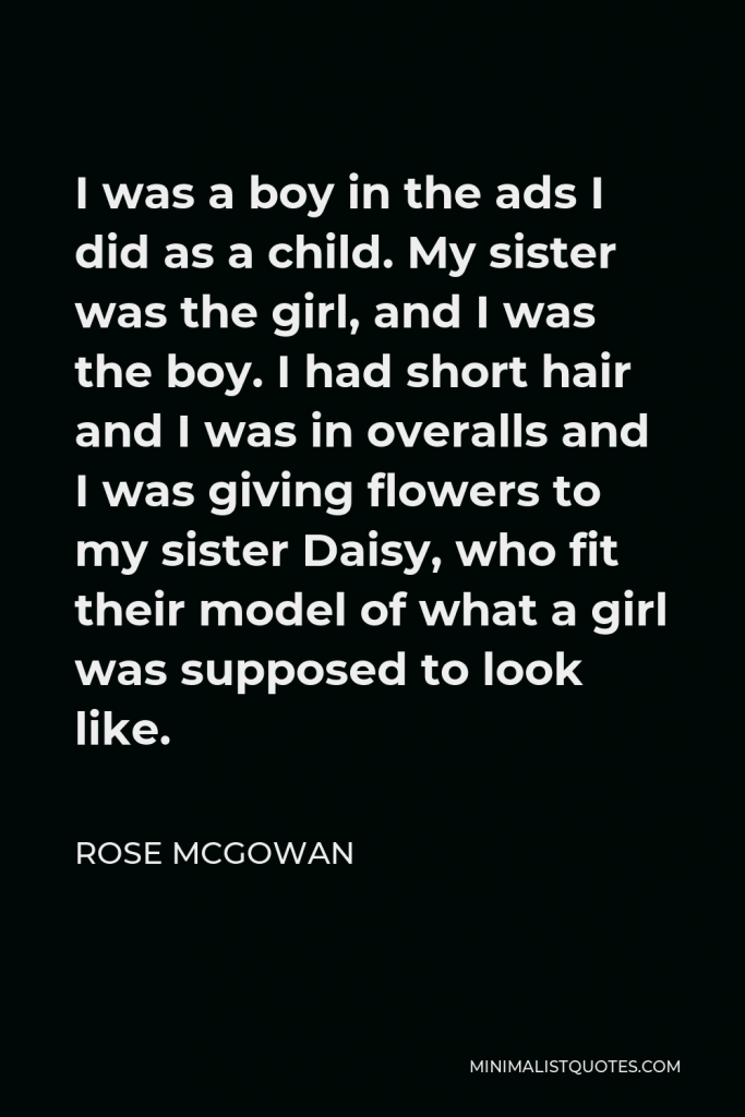 Rose McGowan Quote - I was a boy in the ads I did as a child. My sister was the girl, and I was the boy. I had short hair and I was in overalls and I was giving flowers to my sister Daisy, who fit their model of what a girl was supposed to look like.