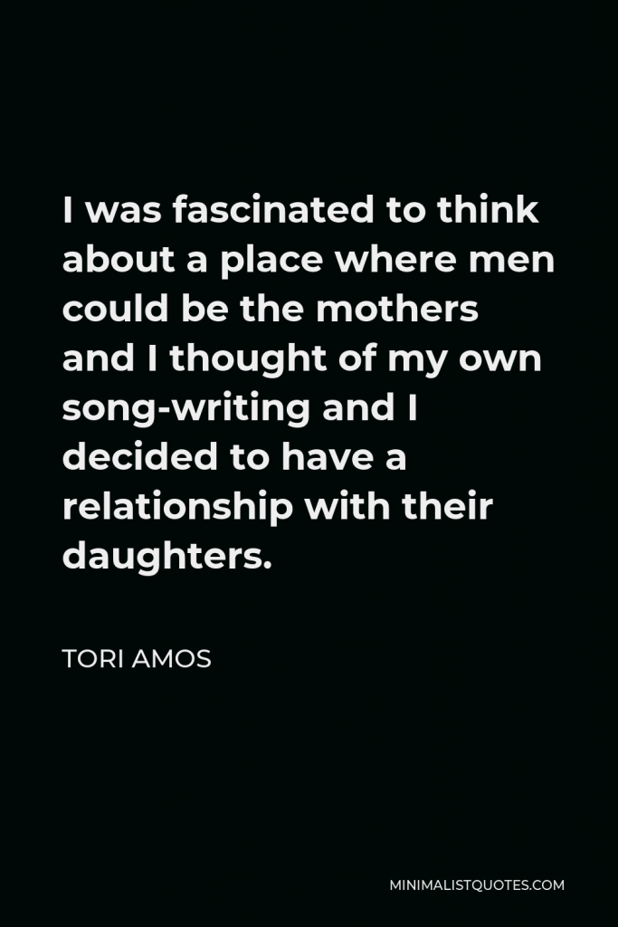 Tori Amos Quote - I was fascinated to think about a place where men could be the mothers and I thought of my own song-writing and I decided to have a relationship with their daughters.