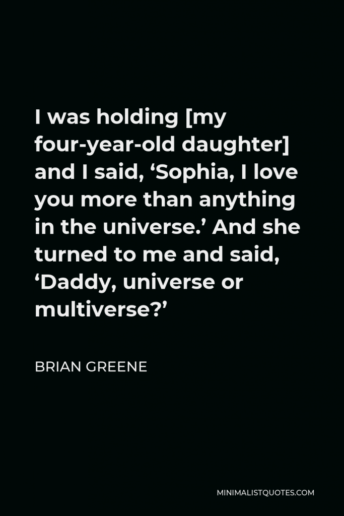 Brian Greene Quote - I was holding [my four-year-old daughter] and I said, ‘Sophia, I love you more than anything in the universe.’ And she turned to me and said, ‘Daddy, universe or multiverse?’