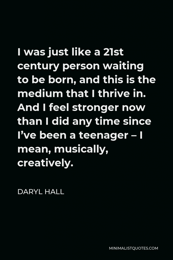 Daryl Hall Quote - I was just like a 21st century person waiting to be born, and this is the medium that I thrive in. And I feel stronger now than I did any time since I’ve been a teenager – I mean, musically, creatively.