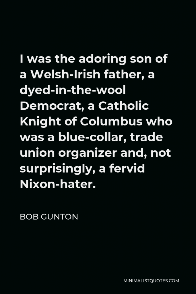 Bob Gunton Quote - I was the adoring son of a Welsh-Irish father, a dyed-in-the-wool Democrat, a Catholic Knight of Columbus who was a blue-collar, trade union organizer and, not surprisingly, a fervid Nixon-hater.