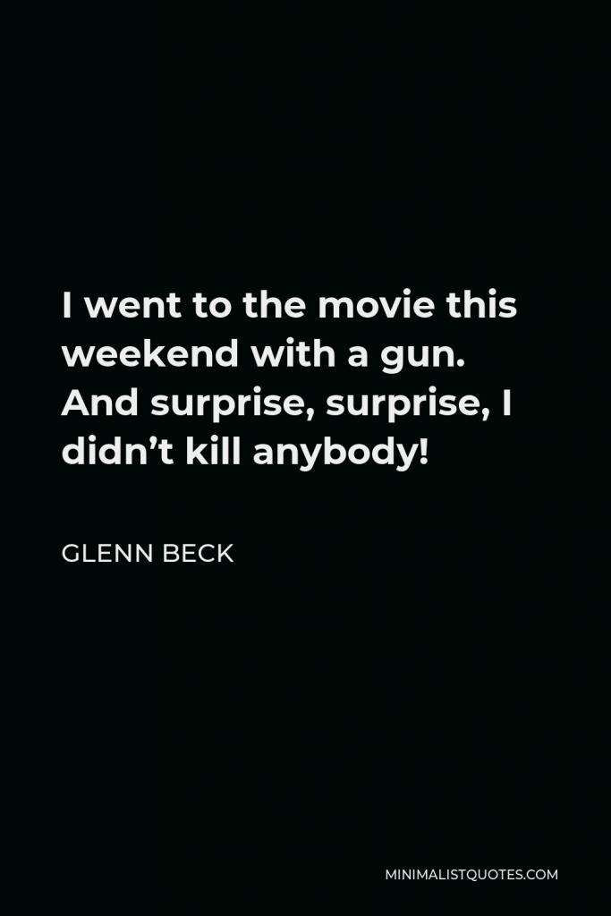 Glenn Beck Quote - I went to the movie this weekend with a gun. And surprise, surprise, I didn’t kill anybody!
