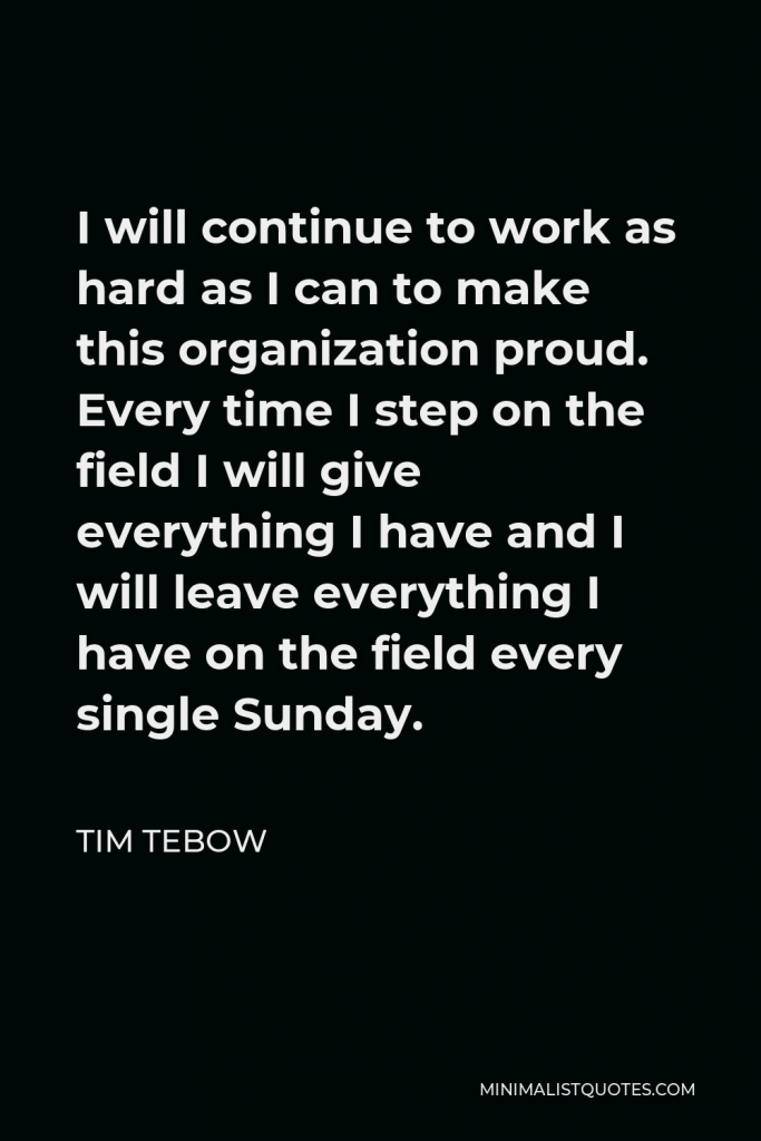 Tim Tebow Quote - I will continue to work as hard as I can to make this organization proud. Every time I step on the field I will give everything I have and I will leave everything I have on the field every single Sunday.