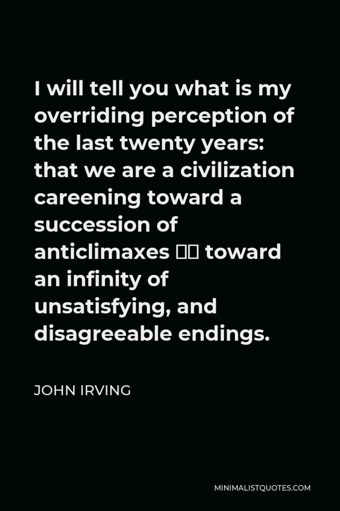John Irving Quote - I will tell you what is my overriding perception of the last twenty years: that we are a civilization careening toward a succession of anticlimaxes – toward an infinity of unsatisfying, and disagreeable endings.