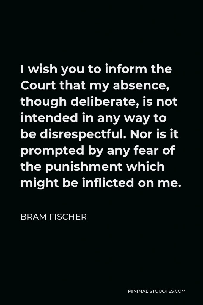 Bram Fischer Quote - I wish you to inform the Court that my absence, though deliberate, is not intended in any way to be disrespectful. Nor is it prompted by any fear of the punishment which might be inflicted on me.