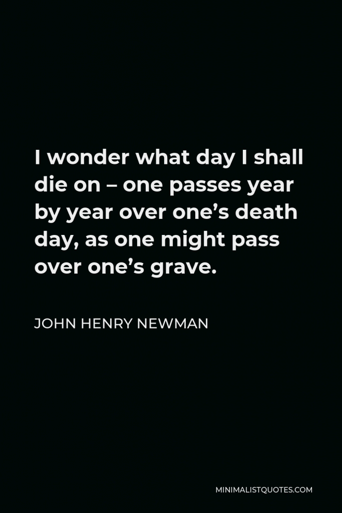 John Henry Newman Quote - I wonder what day I shall die on – one passes year by year over one’s death day, as one might pass over one’s grave.