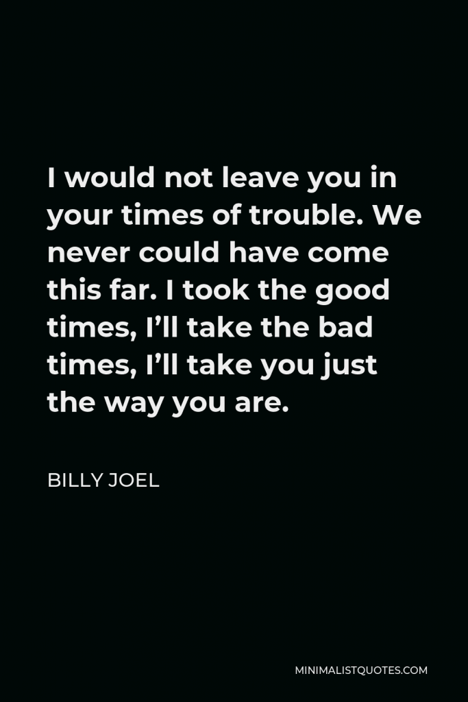 Billy Joel Quote - I would not leave you in your times of trouble. We never could have come this far. I took the good times, I’ll take the bad times, I’ll take you just the way you are.