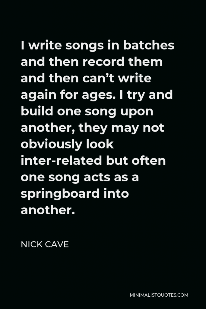 Nick Cave Quote - I write songs in batches and then record them and then can’t write again for ages. I try and build one song upon another, they may not obviously look inter-related but often one song acts as a springboard into another.