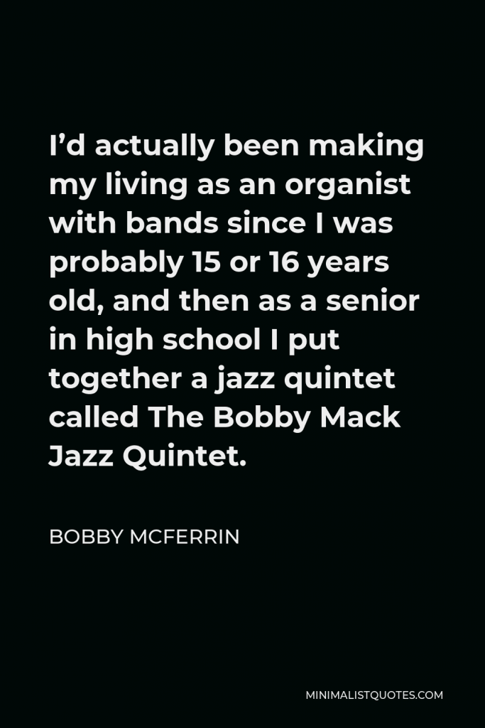 Bobby McFerrin Quote - I’d actually been making my living as an organist with bands since I was probably 15 or 16 years old, and then as a senior in high school I put together a jazz quintet called The Bobby Mack Jazz Quintet.