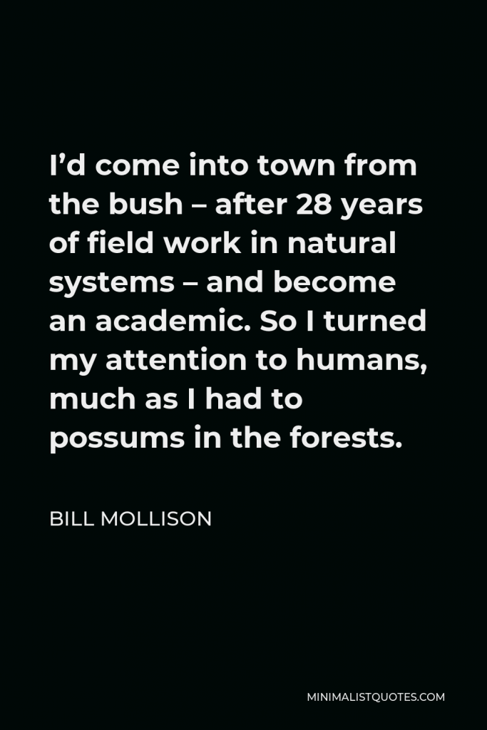 Bill Mollison Quote - I’d come into town from the bush – after 28 years of field work in natural systems – and become an academic. So I turned my attention to humans, much as I had to possums in the forests.