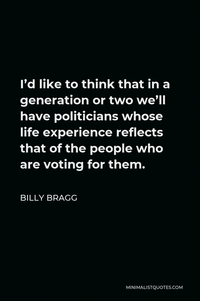 Billy Bragg Quote - I’d like to think that in a generation or two we’ll have politicians whose life experience reflects that of the people who are voting for them.