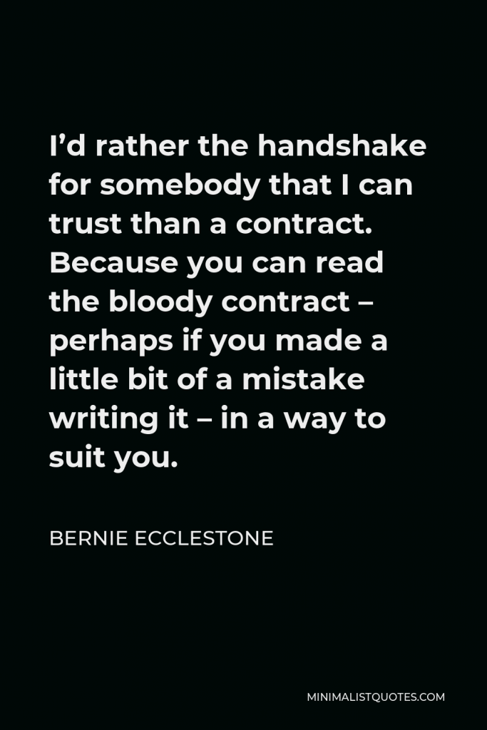 Bernie Ecclestone Quote - I’d rather the handshake for somebody that I can trust than a contract. Because you can read the bloody contract – perhaps if you made a little bit of a mistake writing it – in a way to suit you.