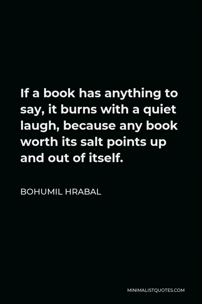 Bohumil Hrabal Quote - If a book has anything to say, it burns with a quiet laugh, because any book worth its salt points up and out of itself.