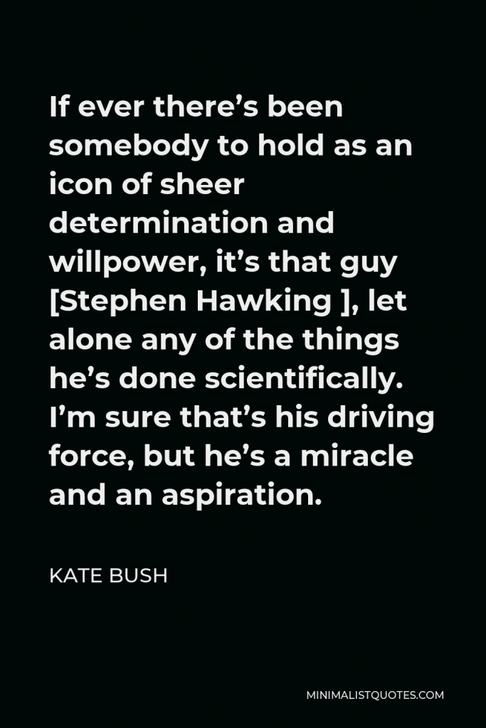 Kate Bush Quote - If ever there’s been somebody to hold as an icon of sheer determination and willpower, it’s that guy [Stephen Hawking ], let alone any of the things he’s done scientifically. I’m sure that’s his driving force, but he’s a miracle and an aspiration.