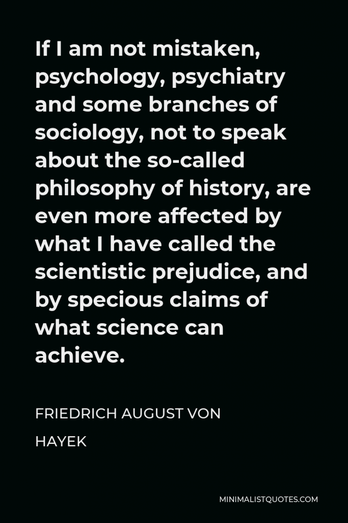 Friedrich August von Hayek Quote - If I am not mistaken, psychology, psychiatry and some branches of sociology, not to speak about the so-called philosophy of history, are even more affected by what I have called the scientistic prejudice, and by specious claims of what science can achieve.