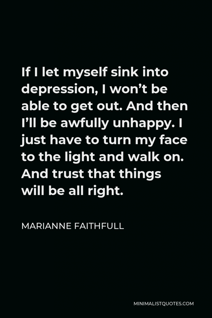 Marianne Faithfull Quote - If I let myself sink into depression, I won’t be able to get out. And then I’ll be awfully unhappy. I just have to turn my face to the light and walk on. And trust that things will be all right.