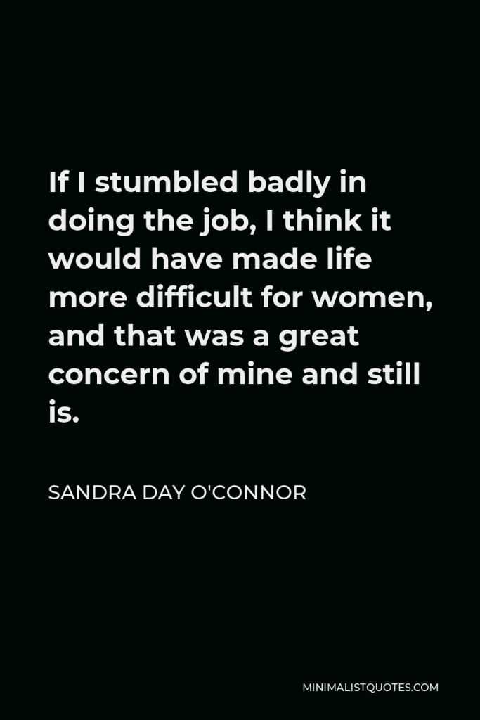 Sandra Day O'Connor Quote - If I stumbled badly in doing the job, I think it would have made life more difficult for women, and that was a great concern of mine and still is.