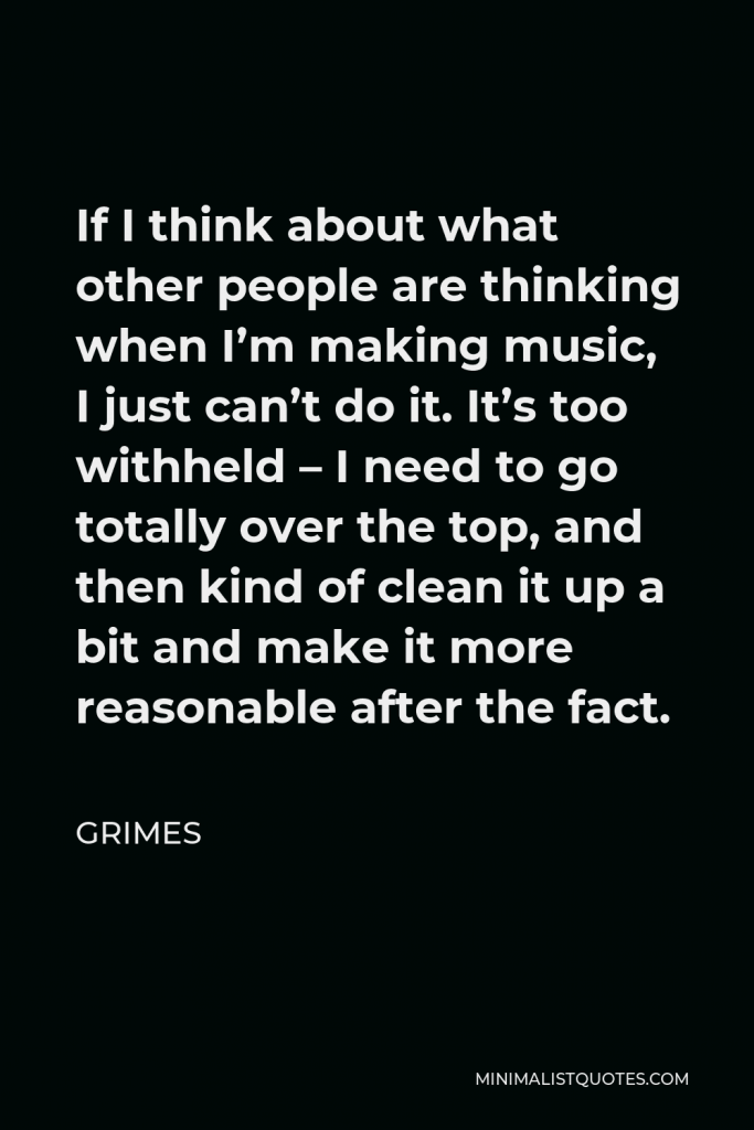 Grimes Quote - If I think about what other people are thinking when I’m making music, I just can’t do it. It’s too withheld – I need to go totally over the top, and then kind of clean it up a bit and make it more reasonable after the fact.