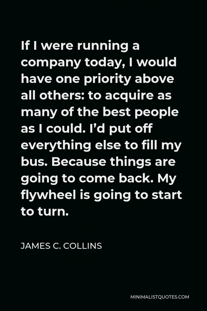 James C. Collins Quote - If I were running a company today, I would have one priority above all others: to acquire as many of the best people as I could. I’d put off everything else to fill my bus. Because things are going to come back. My flywheel is going to start to turn.