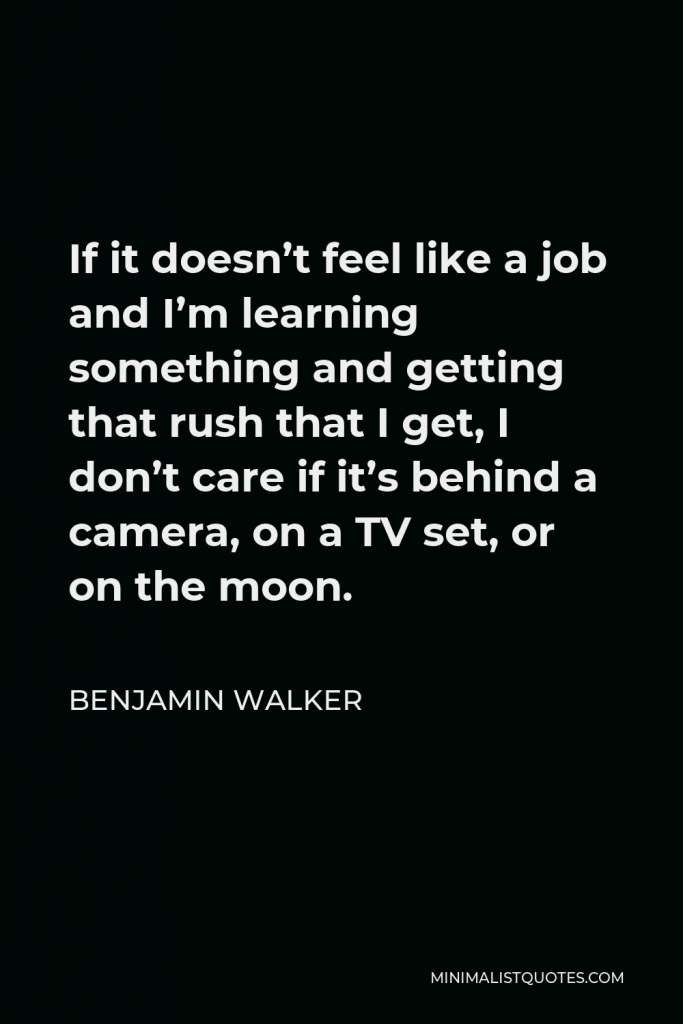 Benjamin Walker Quote - If it doesn’t feel like a job and I’m learning something and getting that rush that I get, I don’t care if it’s behind a camera, on a TV set, or on the moon.