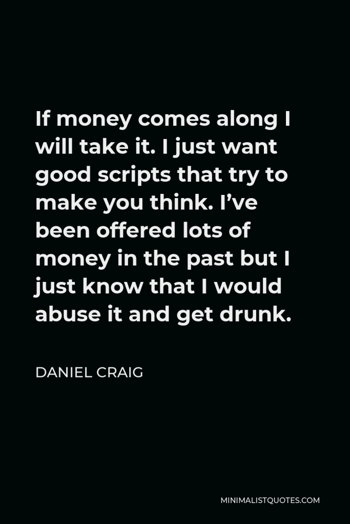 Daniel Craig Quote - If money comes along I will take it. I just want good scripts that try to make you think. I’ve been offered lots of money in the past but I just know that I would abuse it and get drunk.