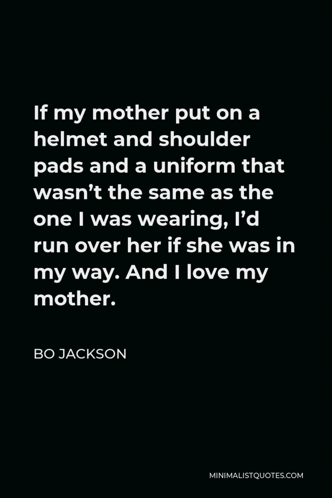 Bo Jackson Quote - If my mother put on a helmet and shoulder pads and a uniform that wasn’t the same as the one I was wearing, I’d run over her if she was in my way. And I love my mother.