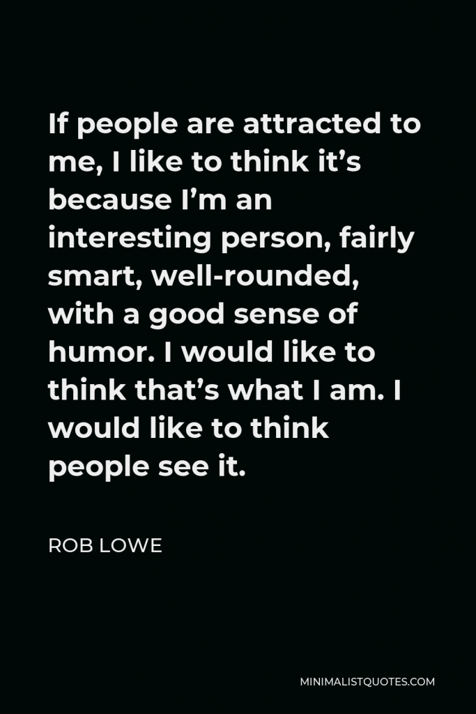 Rob Lowe Quote - If people are attracted to me, I like to think it’s because I’m an interesting person, fairly smart, well-rounded, with a good sense of humor. I would like to think that’s what I am. I would like to think people see it.