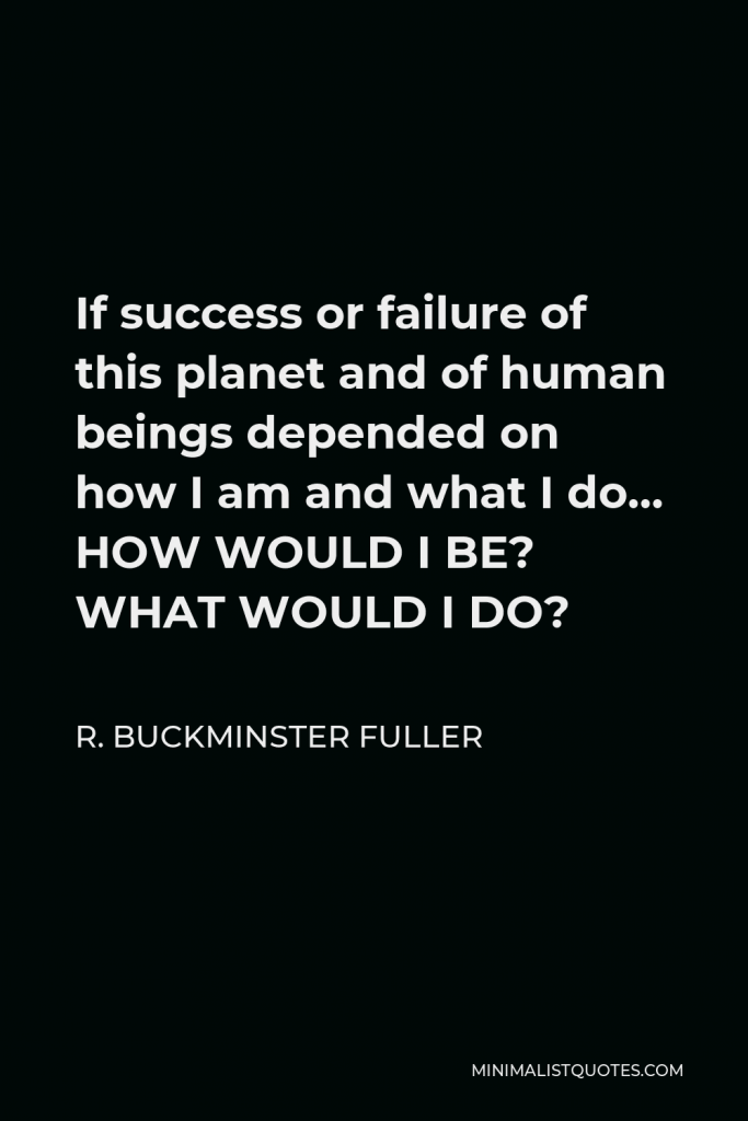 R. Buckminster Fuller Quote - If success or failure of this planet and of human beings depended on how I am and what I do… HOW WOULD I BE? WHAT WOULD I DO?