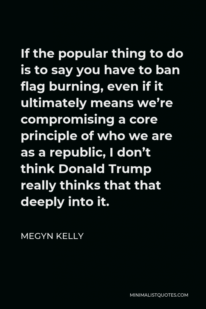 Megyn Kelly Quote - If the popular thing to do is to say you have to ban flag burning, even if it ultimately means we’re compromising a core principle of who we are as a republic, I don’t think Donald Trump really thinks that that deeply into it.