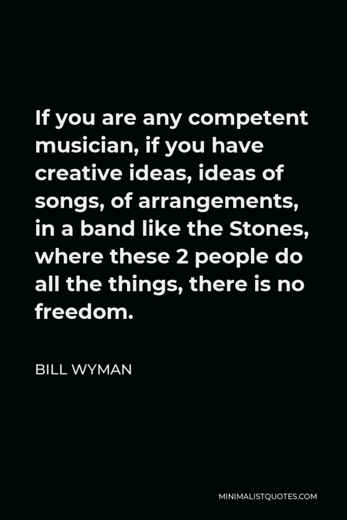Bill Wyman Quote - If you are any competent musician, if you have creative ideas, ideas of songs, of arrangements, in a band like the Stones, where these 2 people do all the things, there is no freedom.