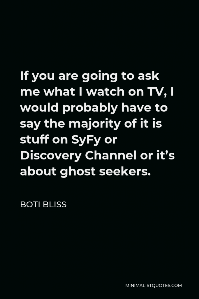 Boti Bliss Quote - If you are going to ask me what I watch on TV, I would probably have to say the majority of it is stuff on SyFy or Discovery Channel or it’s about ghost seekers.