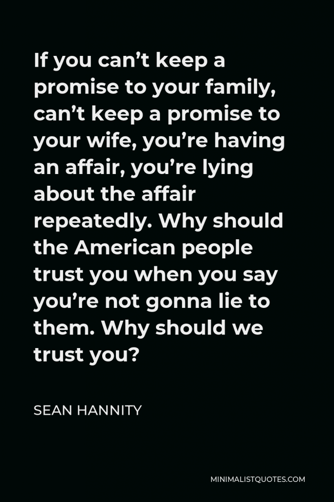 Sean Hannity Quote - If you can’t keep a promise to your family, can’t keep a promise to your wife, you’re having an affair, you’re lying about the affair repeatedly. Why should the American people trust you when you say you’re not gonna lie to them. Why should we trust you?