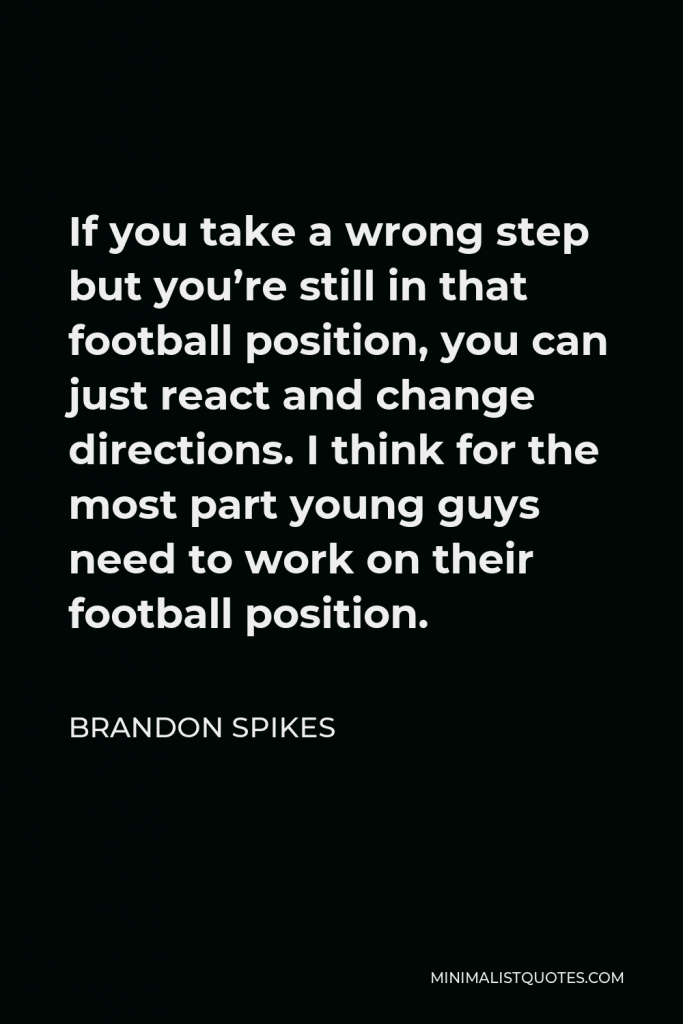 Brandon Spikes Quote - If you take a wrong step but you’re still in that football position, you can just react and change directions. I think for the most part young guys need to work on their football position.