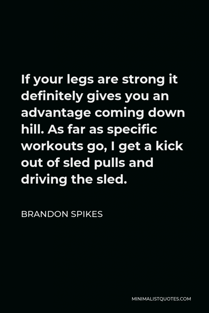 Brandon Spikes Quote - If your legs are strong it definitely gives you an advantage coming down hill. As far as specific workouts go, I get a kick out of sled pulls and driving the sled.