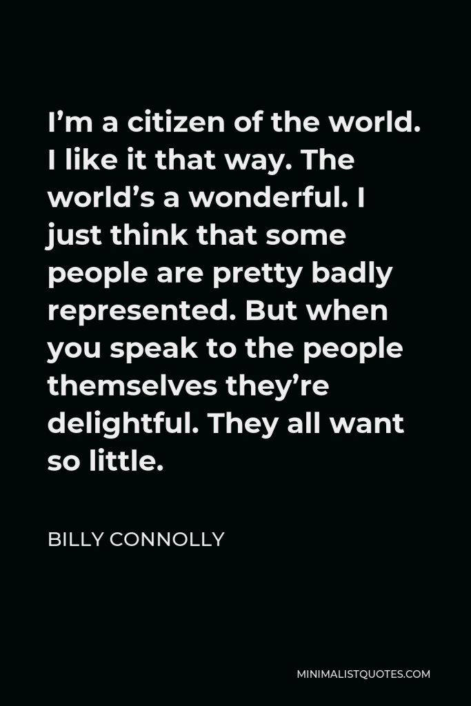 Billy Connolly Quote - I’m a citizen of the world. I like it that way. The world’s a wonderful. I just think that some people are pretty badly represented. But when you speak to the people themselves they’re delightful. They all want so little.