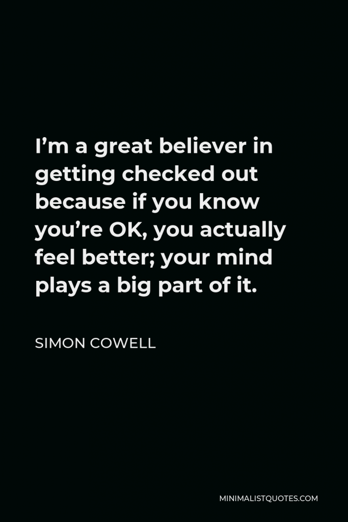 Simon Cowell Quote - I’m a great believer in getting checked out because if you know you’re OK, you actually feel better; your mind plays a big part of it.