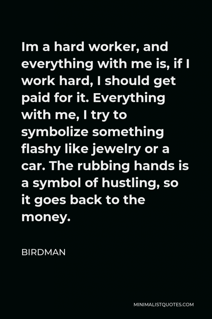 Birdman Quote - Im a hard worker, and everything with me is, if I work hard, I should get paid for it. Everything with me, I try to symbolize something flashy like jewelry or a car. The rubbing hands is a symbol of hustling, so it goes back to the money.