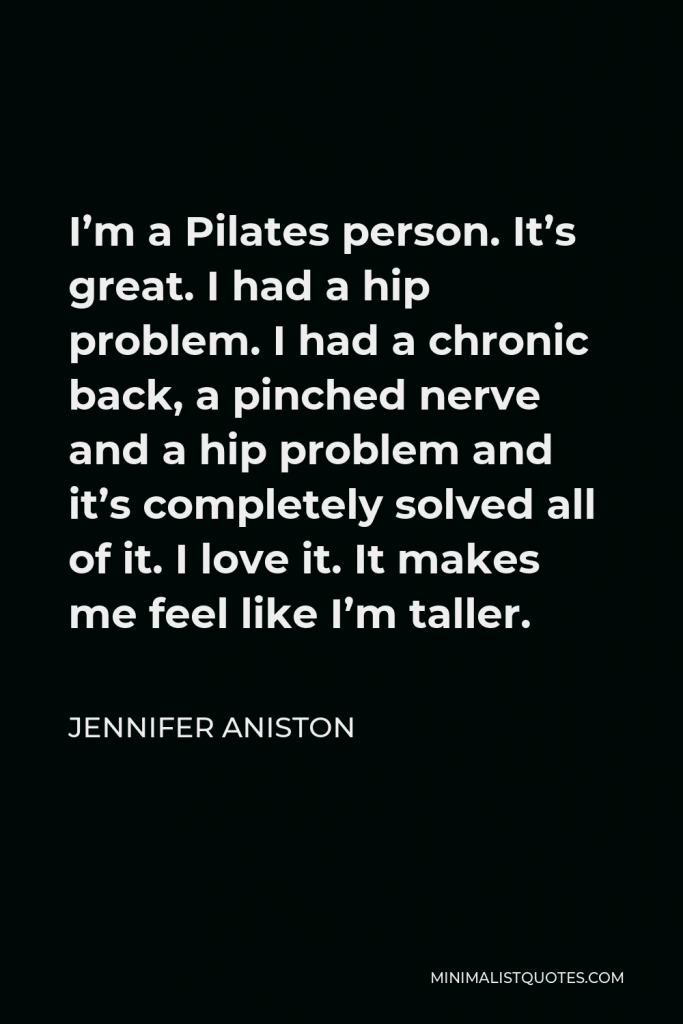 Jennifer Aniston Quote - I’m a Pilates person. It’s great. I had a hip problem. I had a chronic back, a pinched nerve and a hip problem and it’s completely solved all of it. I love it. It makes me feel like I’m taller.