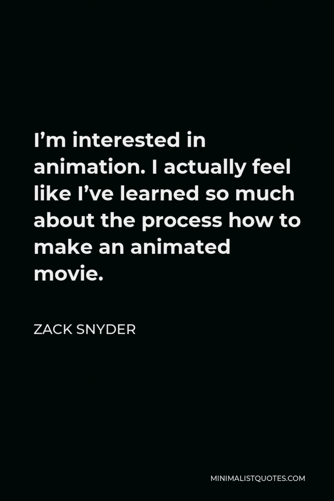 Zack Snyder Quote - I’m interested in animation. I actually feel like I’ve learned so much about the process how to make an animated movie.