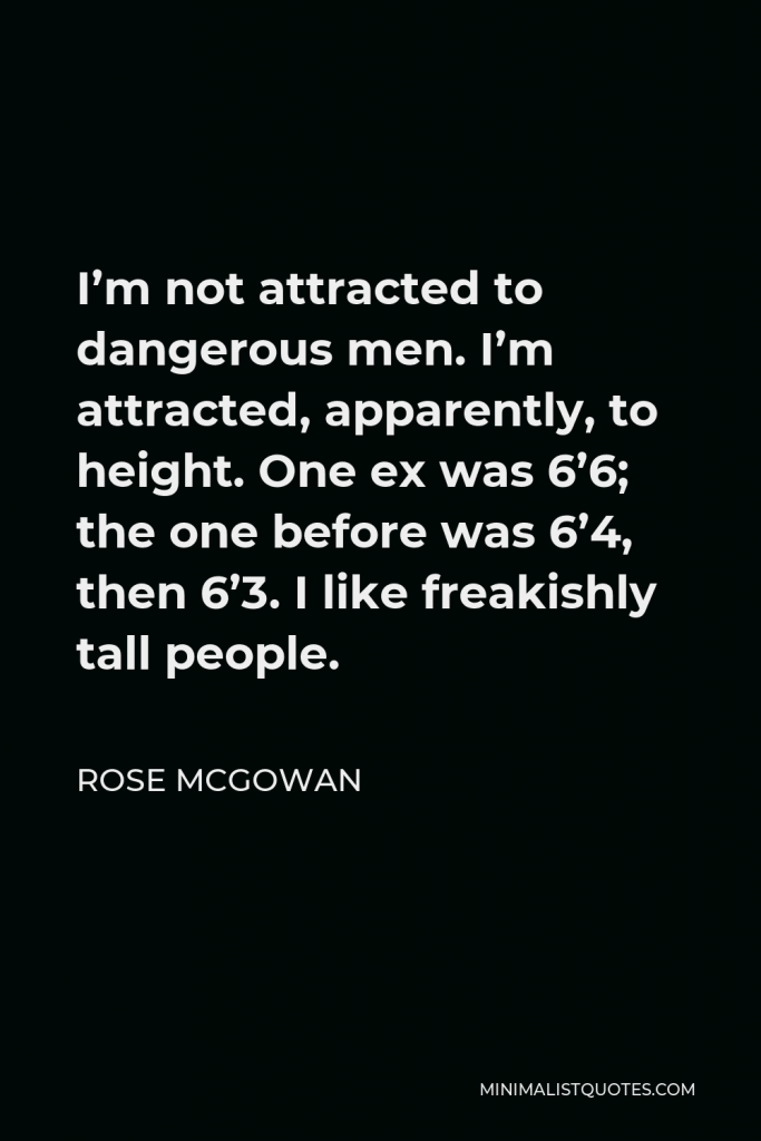 Rose McGowan Quote - I’m not attracted to dangerous men. I’m attracted, apparently, to height. One ex was 6’6; the one before was 6’4, then 6’3. I like freakishly tall people.