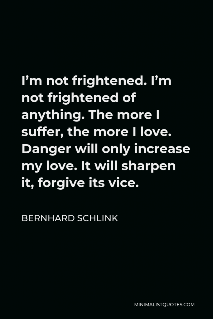 Bernhard Schlink Quote - I’m not frightened. I’m not frightened of anything. The more I suffer, the more I love. Danger will only increase my love. It will sharpen it, forgive its vice.
